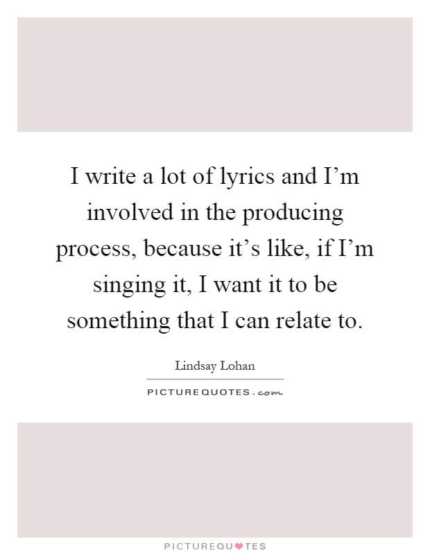 I write a lot of lyrics and I'm involved in the producing process, because it's like, if I'm singing it, I want it to be something that I can relate to Picture Quote #1