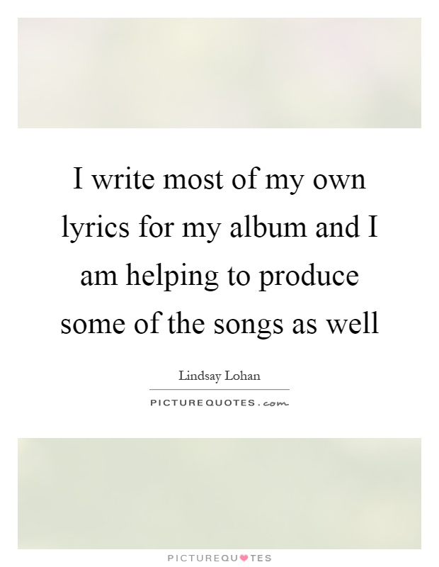 I write most of my own lyrics for my album and I am helping to produce some of the songs as well Picture Quote #1