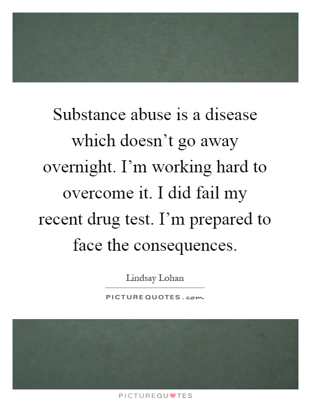 Substance abuse is a disease which doesn't go away overnight. I'm working hard to overcome it. I did fail my recent drug test. I'm prepared to face the consequences Picture Quote #1