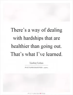 There’s a way of dealing with hardships that are healthier than going out. That’s what I’ve learned Picture Quote #1