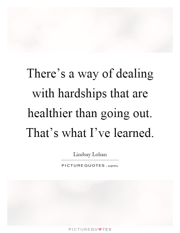 There's a way of dealing with hardships that are healthier than going out. That's what I've learned Picture Quote #1