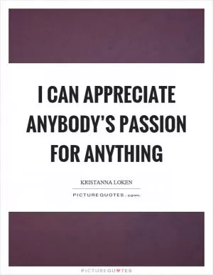 I can appreciate anybody’s passion for anything Picture Quote #1
