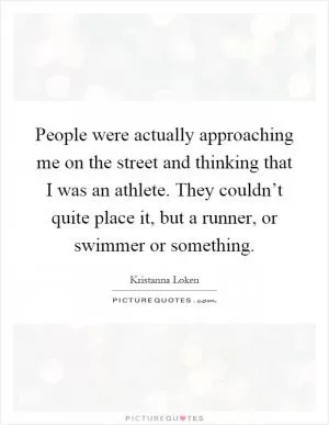 People were actually approaching me on the street and thinking that I was an athlete. They couldn’t quite place it, but a runner, or swimmer or something Picture Quote #1