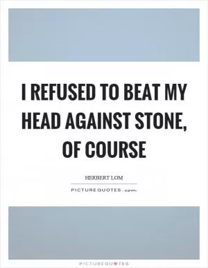 I refused to beat my head against stone, of course Picture Quote #1