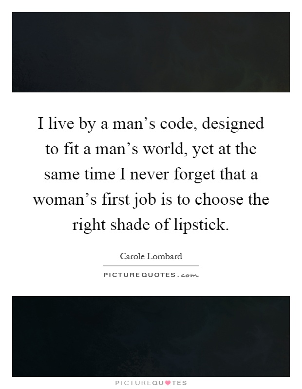 I live by a man's code, designed to fit a man's world, yet at the same time I never forget that a woman's first job is to choose the right shade of lipstick Picture Quote #1