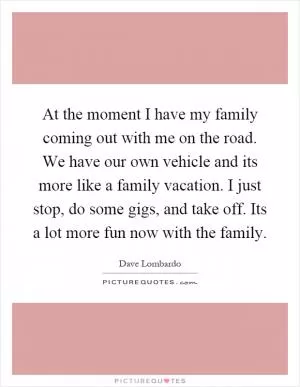 At the moment I have my family coming out with me on the road. We have our own vehicle and its more like a family vacation. I just stop, do some gigs, and take off. Its a lot more fun now with the family Picture Quote #1