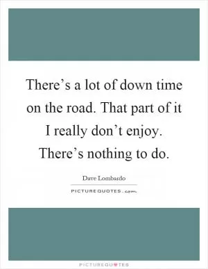 There’s a lot of down time on the road. That part of it I really don’t enjoy. There’s nothing to do Picture Quote #1