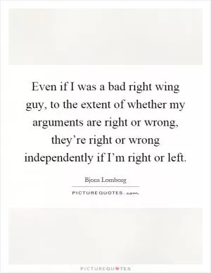 Even if I was a bad right wing guy, to the extent of whether my arguments are right or wrong, they’re right or wrong independently if I’m right or left Picture Quote #1
