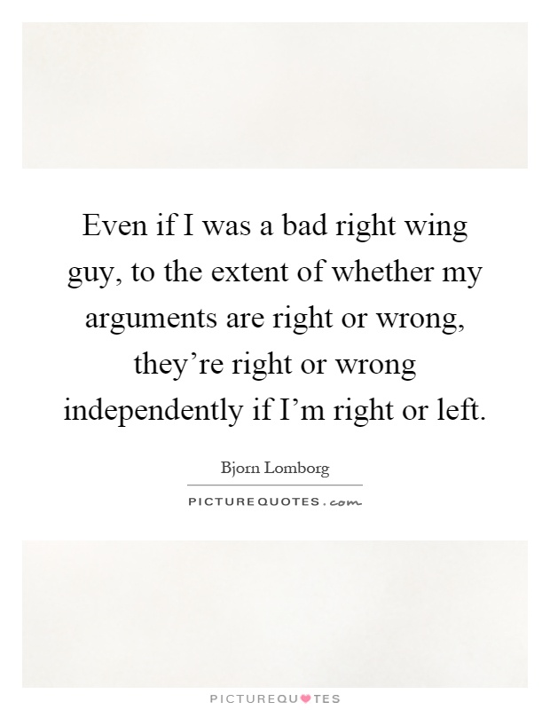 Even if I was a bad right wing guy, to the extent of whether my arguments are right or wrong, they're right or wrong independently if I'm right or left Picture Quote #1