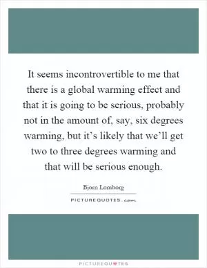 It seems incontrovertible to me that there is a global warming effect and that it is going to be serious, probably not in the amount of, say, six degrees warming, but it’s likely that we’ll get two to three degrees warming and that will be serious enough Picture Quote #1