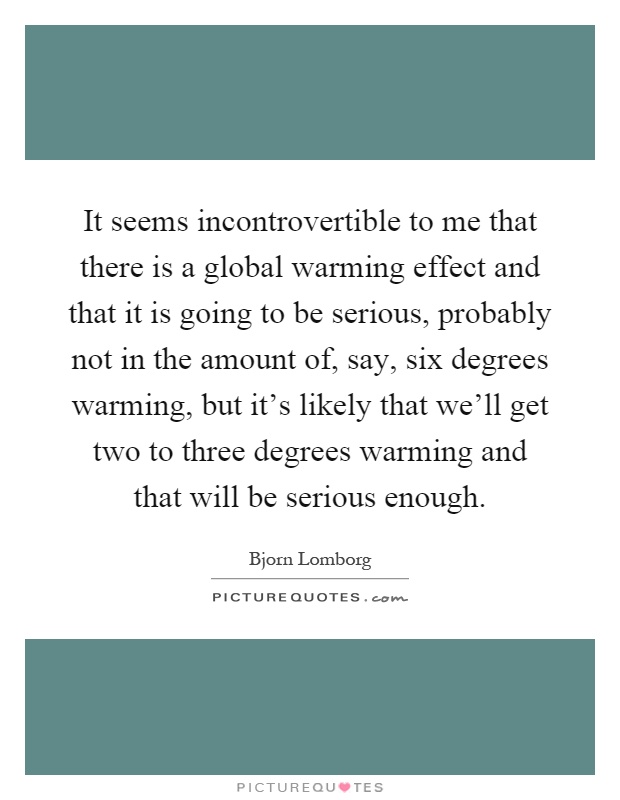 It seems incontrovertible to me that there is a global warming effect and that it is going to be serious, probably not in the amount of, say, six degrees warming, but it's likely that we'll get two to three degrees warming and that will be serious enough Picture Quote #1