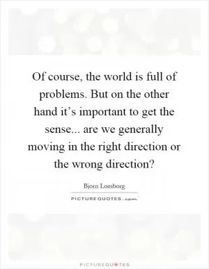 Of course, the world is full of problems. But on the other hand it’s important to get the sense... are we generally moving in the right direction or the wrong direction? Picture Quote #1