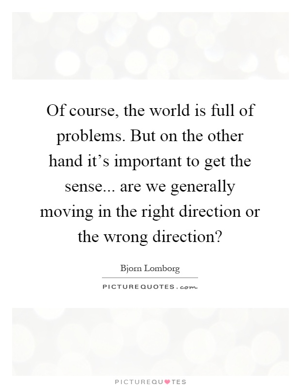 Of course, the world is full of problems. But on the other hand it's important to get the sense... are we generally moving in the right direction or the wrong direction? Picture Quote #1