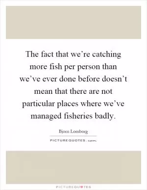 The fact that we’re catching more fish per person than we’ve ever done before doesn’t mean that there are not particular places where we’ve managed fisheries badly Picture Quote #1