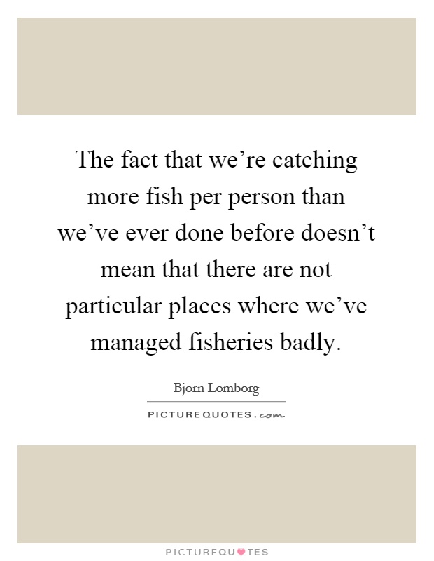The fact that we're catching more fish per person than we've ever done before doesn't mean that there are not particular places where we've managed fisheries badly Picture Quote #1
