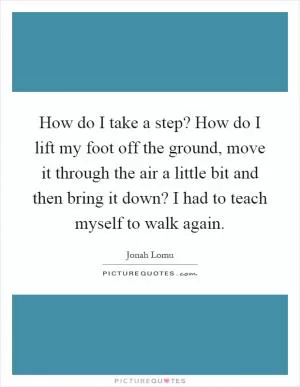 How do I take a step? How do I lift my foot off the ground, move it through the air a little bit and then bring it down? I had to teach myself to walk again Picture Quote #1
