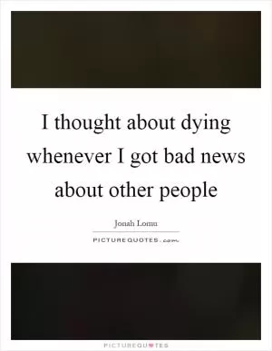 I thought about dying whenever I got bad news about other people Picture Quote #1
