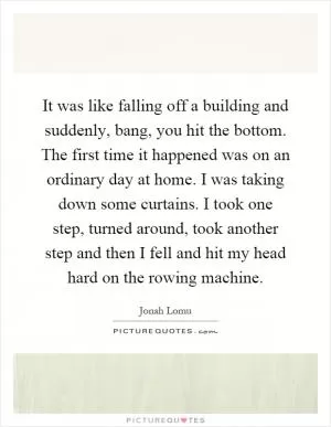 It was like falling off a building and suddenly, bang, you hit the bottom. The first time it happened was on an ordinary day at home. I was taking down some curtains. I took one step, turned around, took another step and then I fell and hit my head hard on the rowing machine Picture Quote #1