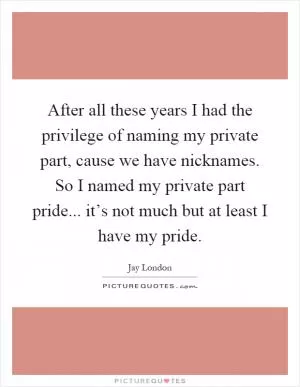 After all these years I had the privilege of naming my private part, cause we have nicknames. So I named my private part pride... it’s not much but at least I have my pride Picture Quote #1