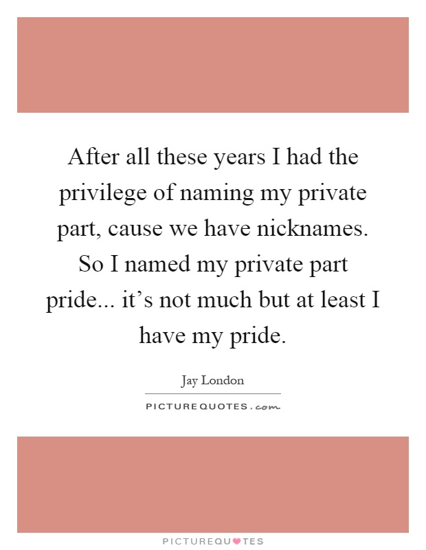 After all these years I had the privilege of naming my private part, cause we have nicknames. So I named my private part pride... it's not much but at least I have my pride Picture Quote #1