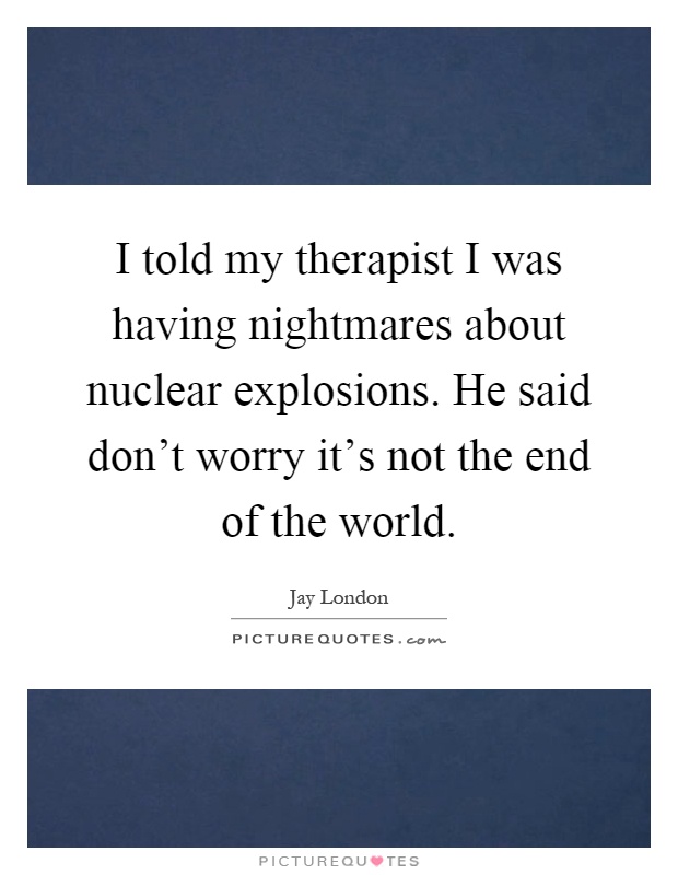 I told my therapist I was having nightmares about nuclear explosions. He said don't worry it's not the end of the world Picture Quote #1