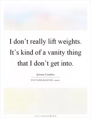 I don’t really lift weights. It’s kind of a vanity thing that I don’t get into Picture Quote #1