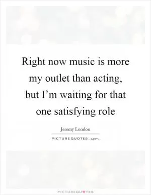 Right now music is more my outlet than acting, but I’m waiting for that one satisfying role Picture Quote #1