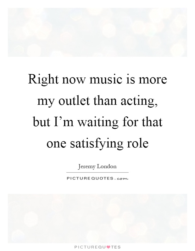Right now music is more my outlet than acting, but I'm waiting for that one satisfying role Picture Quote #1
