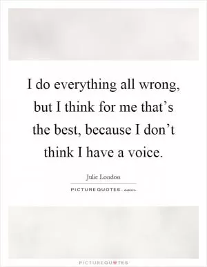 I do everything all wrong, but I think for me that’s the best, because I don’t think I have a voice Picture Quote #1