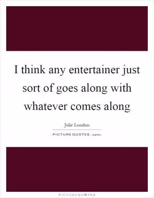 I think any entertainer just sort of goes along with whatever comes along Picture Quote #1