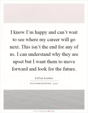 I know I’m happy and can’t wait to see where my career will go next. This isn’t the end for any of us. I can understand why they are upset but I want them to move forward and look for the future Picture Quote #1