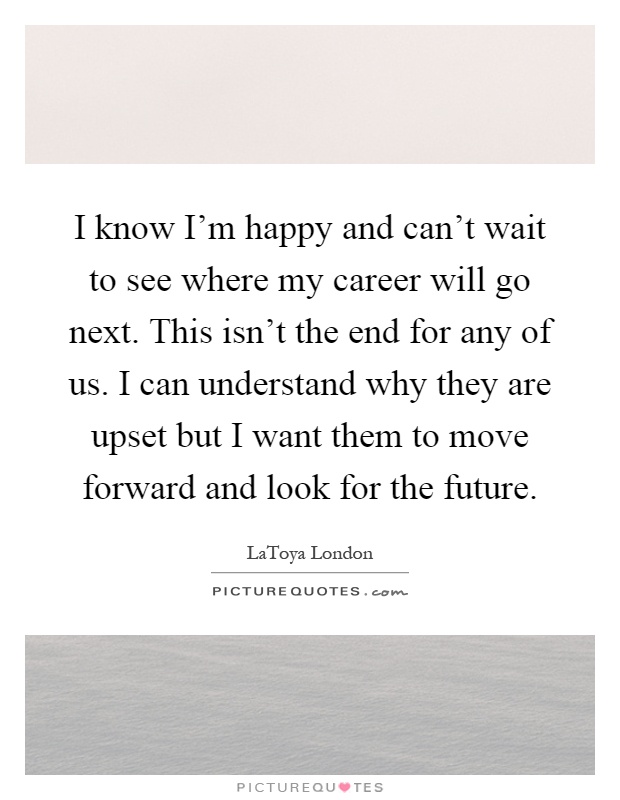 I know I'm happy and can't wait to see where my career will go next. This isn't the end for any of us. I can understand why they are upset but I want them to move forward and look for the future Picture Quote #1