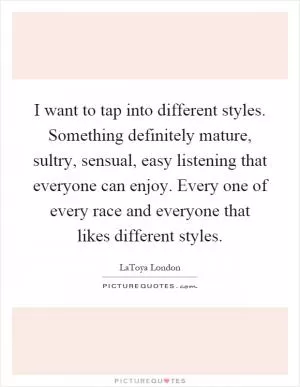 I want to tap into different styles. Something definitely mature, sultry, sensual, easy listening that everyone can enjoy. Every one of every race and everyone that likes different styles Picture Quote #1