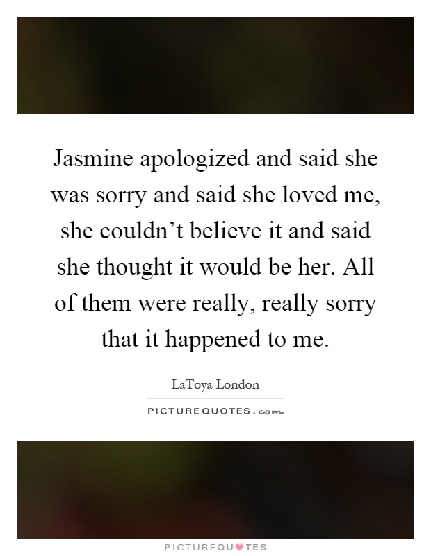 Jasmine apologized and said she was sorry and said she loved me, she couldn't believe it and said she thought it would be her. All of them were really, really sorry that it happened to me Picture Quote #1