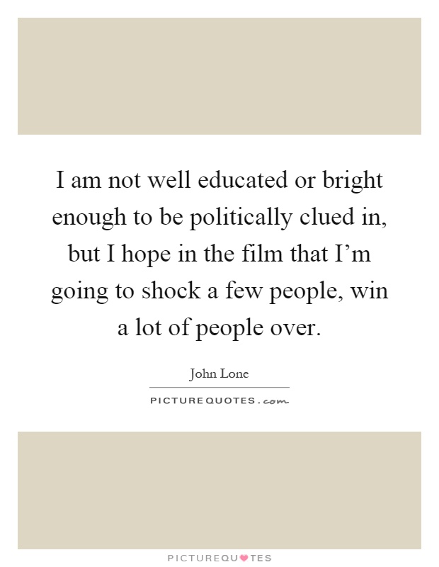 I am not well educated or bright enough to be politically clued in, but I hope in the film that I'm going to shock a few people, win a lot of people over Picture Quote #1