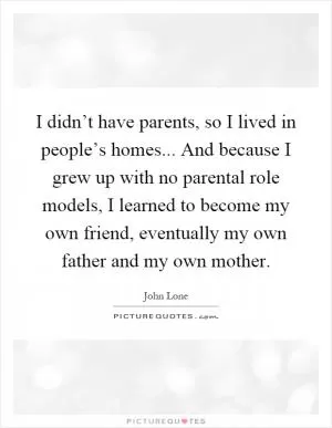 I didn’t have parents, so I lived in people’s homes... And because I grew up with no parental role models, I learned to become my own friend, eventually my own father and my own mother Picture Quote #1