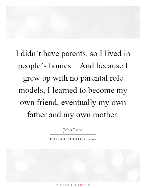 I didn't have parents, so I lived in people's homes... And because I grew up with no parental role models, I learned to become my own friend, eventually my own father and my own mother Picture Quote #1