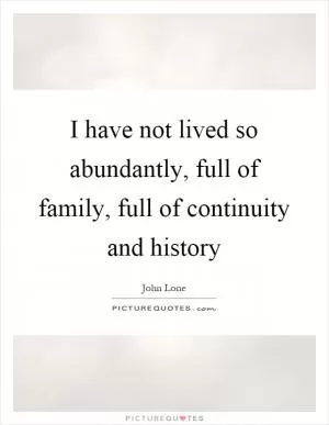 I have not lived so abundantly, full of family, full of continuity and history Picture Quote #1