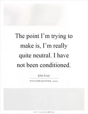 The point I’m trying to make is, I’m really quite neutral. I have not been conditioned Picture Quote #1