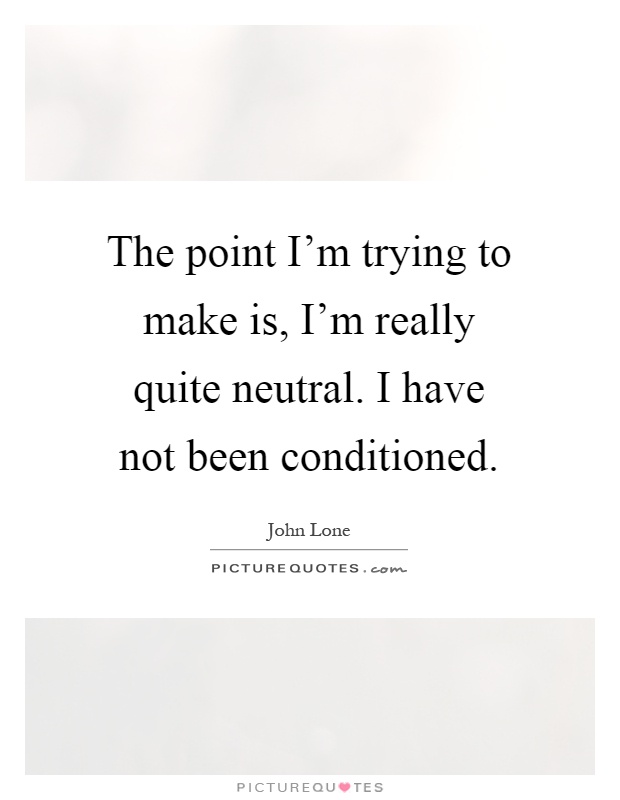 The point I'm trying to make is, I'm really quite neutral. I have not been conditioned Picture Quote #1