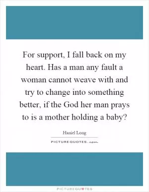 For support, I fall back on my heart. Has a man any fault a woman cannot weave with and try to change into something better, if the God her man prays to is a mother holding a baby? Picture Quote #1