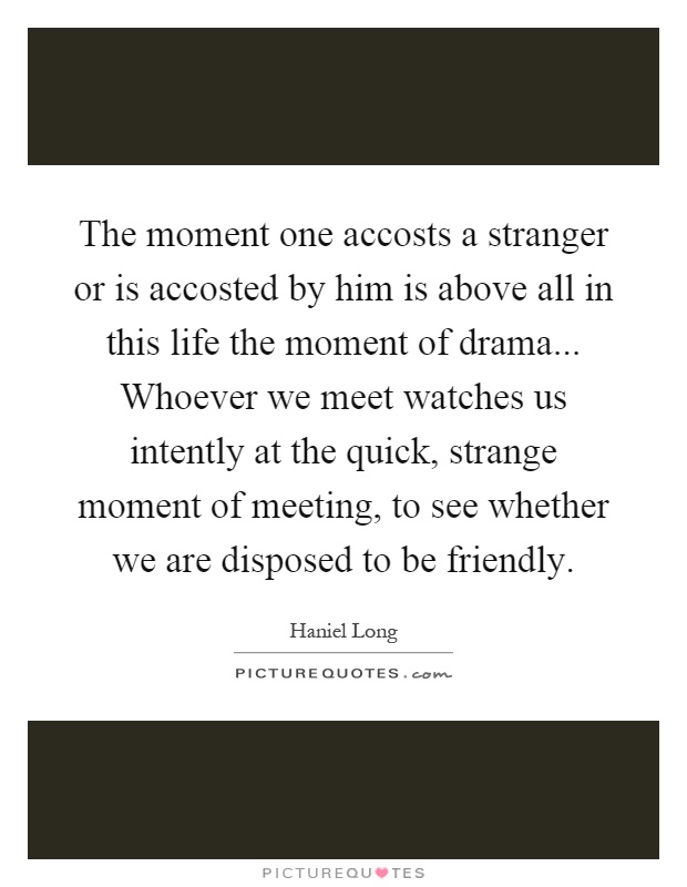 The moment one accosts a stranger or is accosted by him is above all in this life the moment of drama... Whoever we meet watches us intently at the quick, strange moment of meeting, to see whether we are disposed to be friendly Picture Quote #1