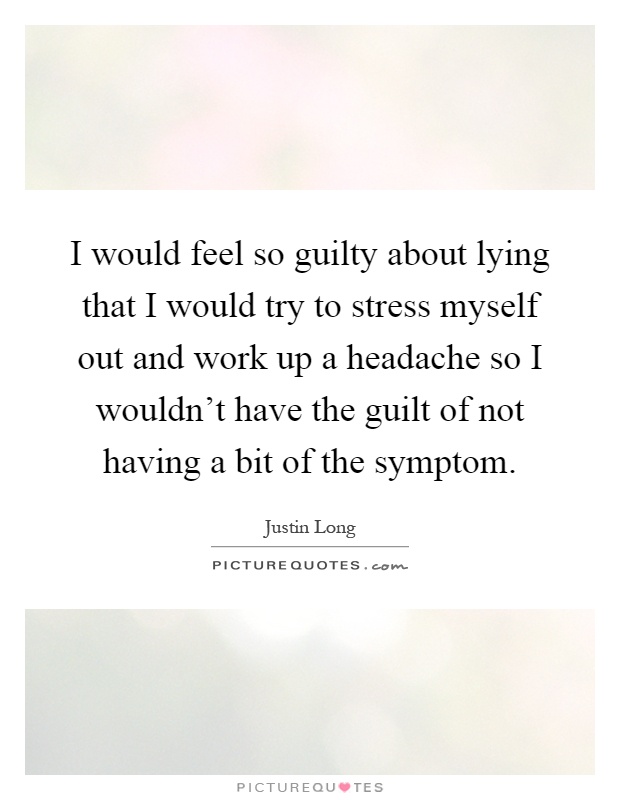 I would feel so guilty about lying that I would try to stress myself out and work up a headache so I wouldn't have the guilt of not having a bit of the symptom Picture Quote #1