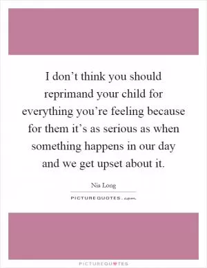 I don’t think you should reprimand your child for everything you’re feeling because for them it’s as serious as when something happens in our day and we get upset about it Picture Quote #1