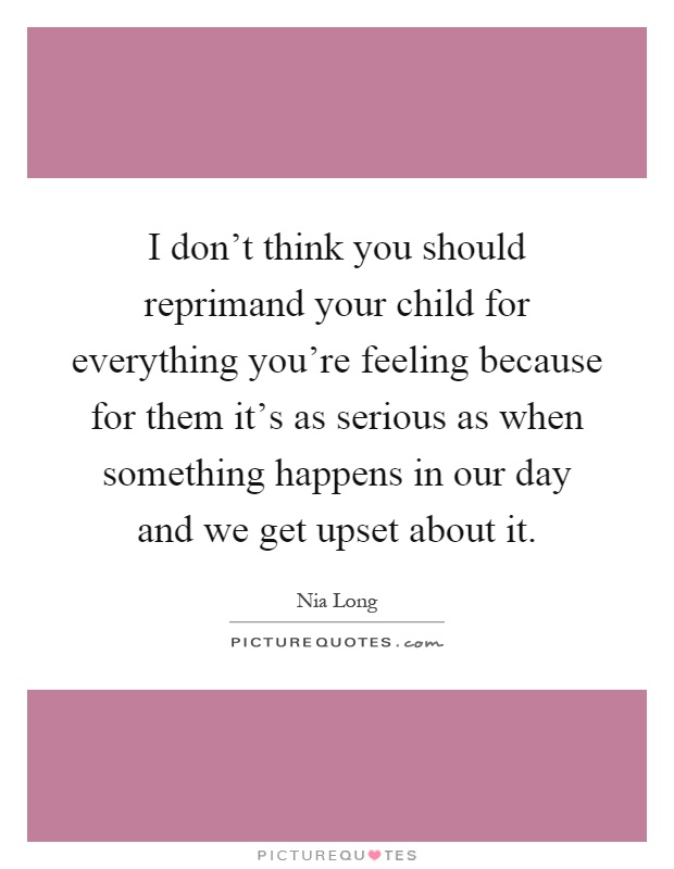 I don't think you should reprimand your child for everything you're feeling because for them it's as serious as when something happens in our day and we get upset about it Picture Quote #1