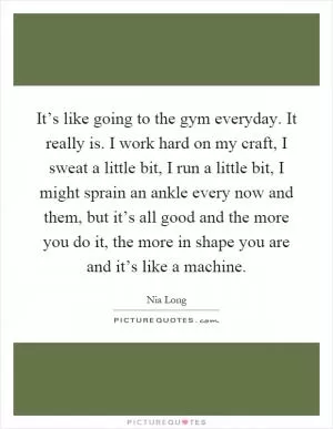 It’s like going to the gym everyday. It really is. I work hard on my craft, I sweat a little bit, I run a little bit, I might sprain an ankle every now and them, but it’s all good and the more you do it, the more in shape you are and it’s like a machine Picture Quote #1