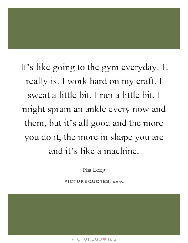 It's like going to the gym everyday. It really is. I work hard on my craft, I sweat a little bit, I run a little bit, I might sprain an ankle every now and them, but it's all good and the more you do it, the more in shape you are and it's like a machine Picture Quote #1