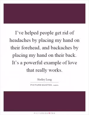 I’ve helped people get rid of headaches by placing my hand on their forehead, and backaches by placing my hand on their back. It’s a powerful example of love that really works Picture Quote #1