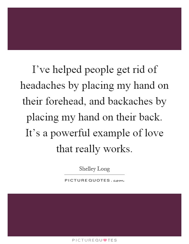 I've helped people get rid of headaches by placing my hand on their forehead, and backaches by placing my hand on their back. It's a powerful example of love that really works Picture Quote #1