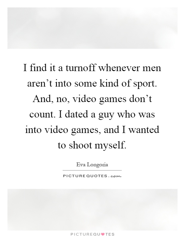 I find it a turnoff whenever men aren't into some kind of sport. And, no, video games don't count. I dated a guy who was into video games, and I wanted to shoot myself Picture Quote #1